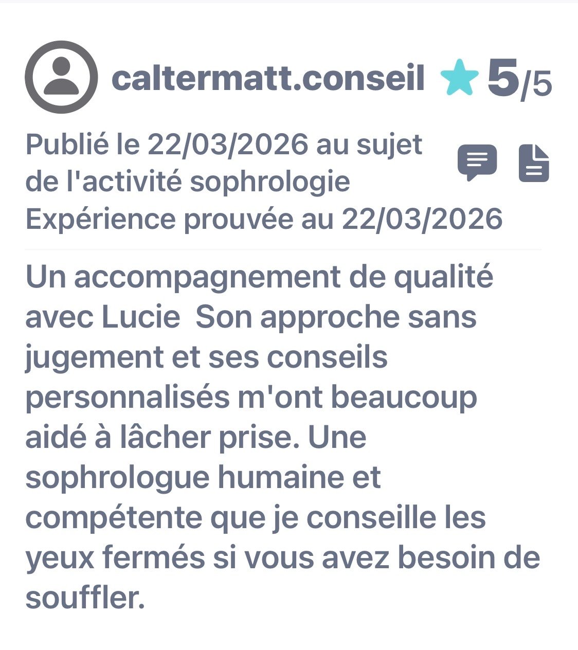 Avis publié le 22/03/2026. Expérience prouvée au 22/03/2026. Un accompagnement de qualité avec Lucie Son approche sans jugement et ses conseils personnalisés m'ont beaucoup aidé à lâcher prise. Une sophrologue humaine et compétente que je conseille les yeux fermés si vous avez besoin de souffler.