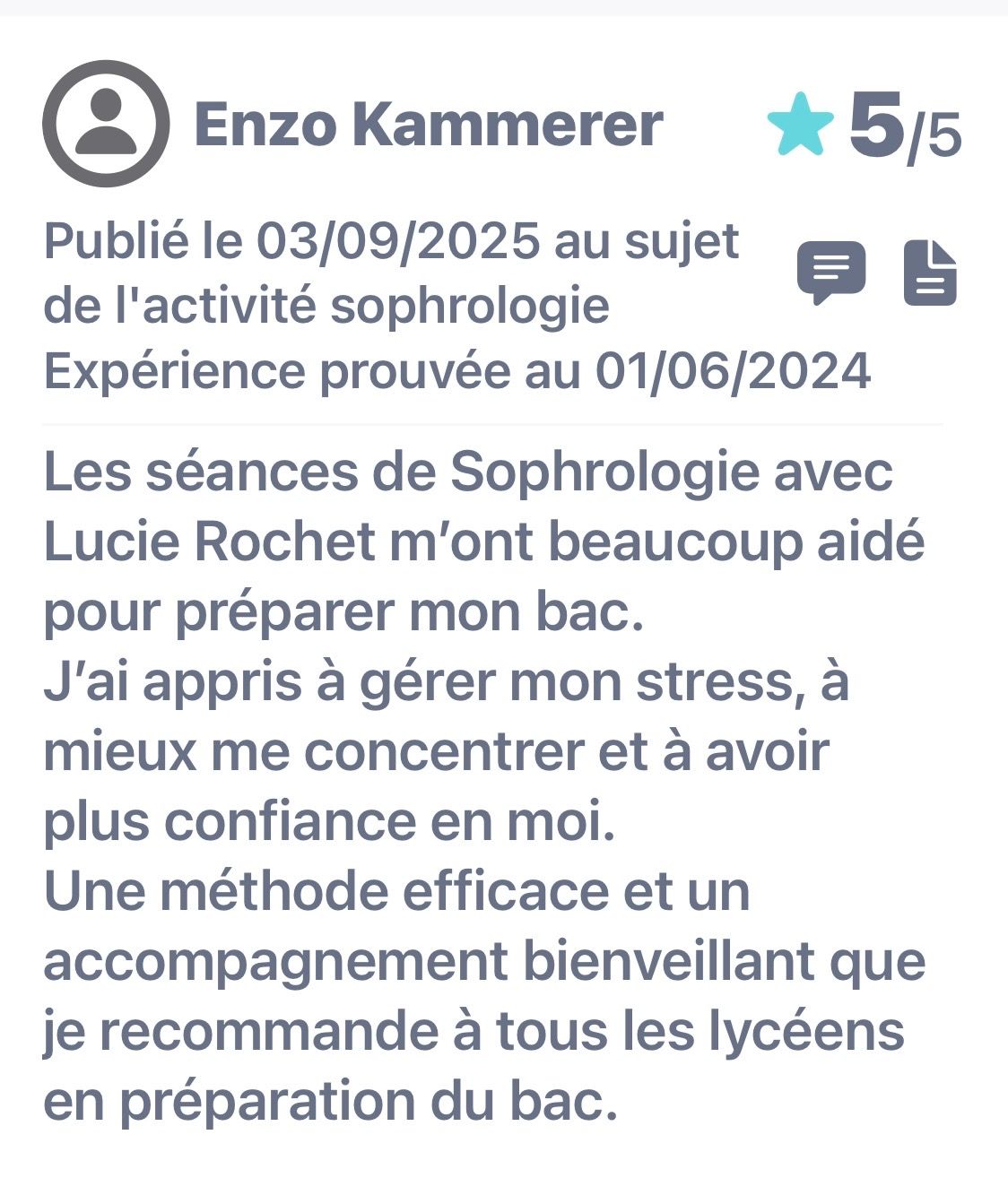 Avis publié le 03/09/2025. Expérience prouvée au 01/06/2024. Les séances de Sophrologie avec Lucie Rochet m'ont beaucoup aidé pour préparer mon bac. J'ai appris à gérer mon stress, à mieux me concentrer et à avoir plus confiance en moi. Une méthode efficace et un accompagnement bienveillant que je recommande à tous les lycéens en préparation du bac.