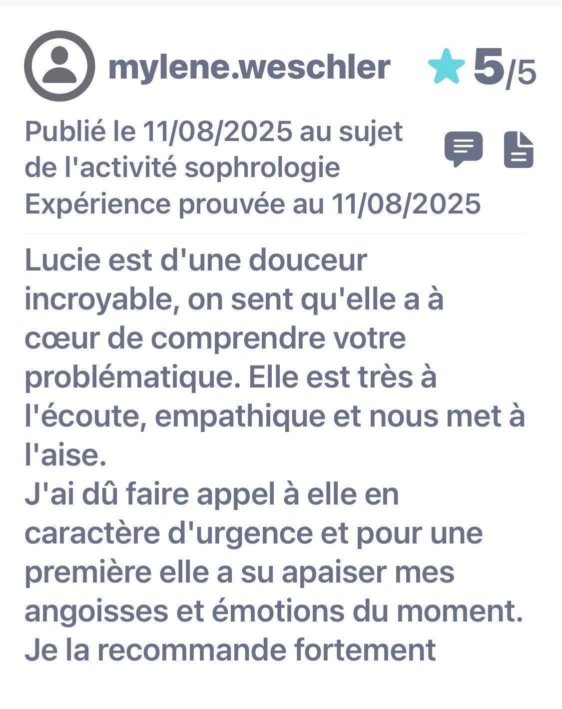 Avis publié le 11/08/2025. Expérience prouvée au 11/08/2025. Lucie est d'une douceur incroyable, on sent qu'elle a à cœur de comprendre votre problématique. Elle est très à l'écoute, empathique et nous met à l'aise. J'ai dû faire appel à elle en caractère d'urgence et pour une première elle a su apaiser mes angoisses et émotions du moment. Je la recommande fortement