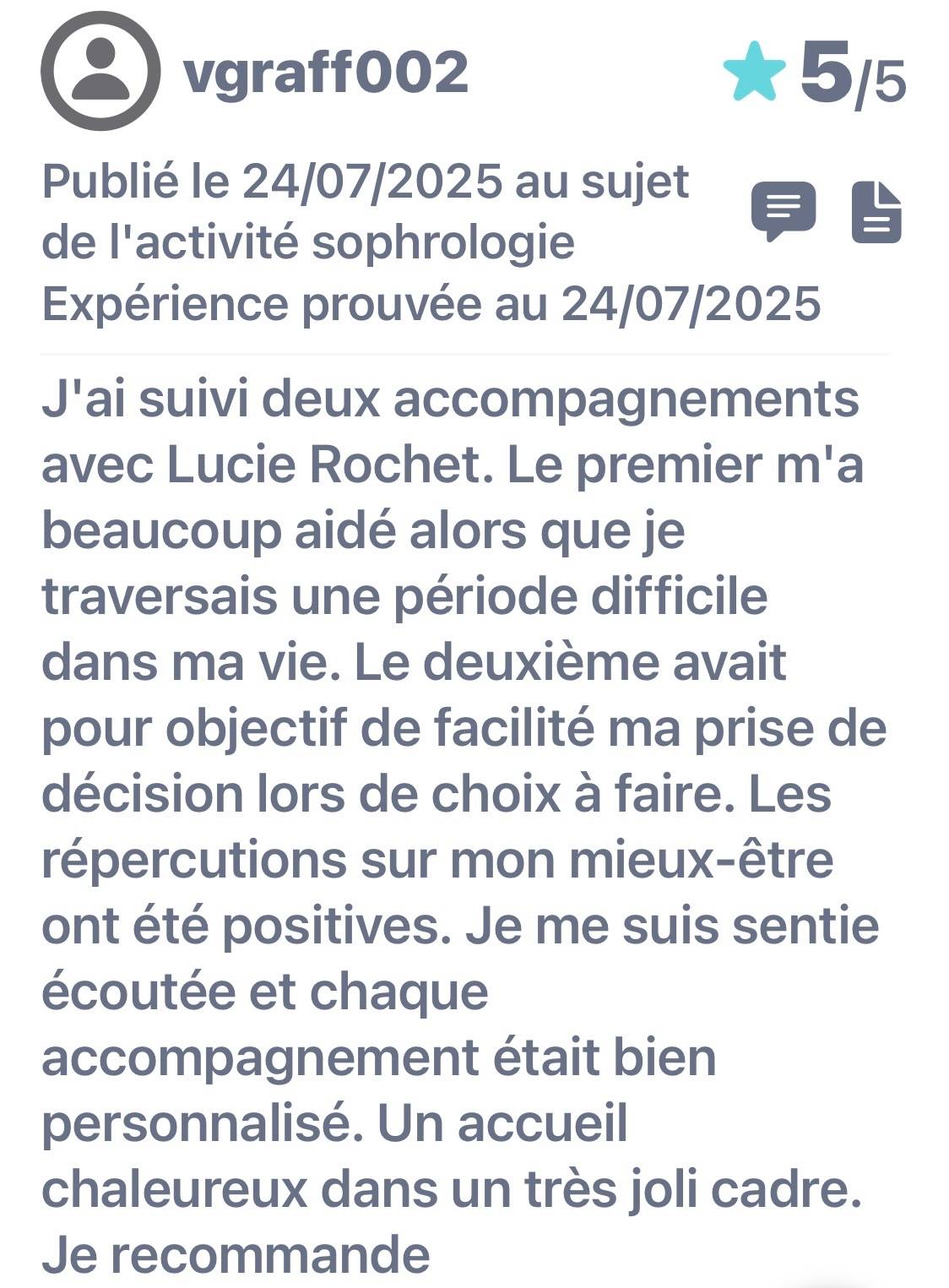 Avis publié le 24/07|2025. Expérience prouvée au 24/07/2025. J'ai suivi deux accompagnements avec Lucie Rochet. Le premier m'a beaucoup aidé alors que je traversais une période difficile dans ma vie. Le deuxième avait pour objectif de facilité ma prise de décision lors de choix à faire. Les répercutions sur mon mieux-être ont été positives. Je me suis sentie écoutée et chaque accompagnement était bien personnalisé. Un accueil chaleureux dans un très joli cadre. Je recommande